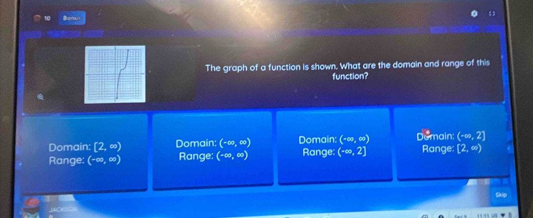 Bonus
The graph of a function is shown. What are the domain and range of this
function?
Q
Domain: [2,∈fty ) Domain: (-∈fty ,∈fty ) Domain: (-∈fty ,∈fty ) Domain: (-∈fty ,2]
Range: Range: [2,∈fty )
Range: (-∈fty ,∈fty ) Range: (-∈fty ,∈fty ) (-∈fty ,2]
JACKSON Skip