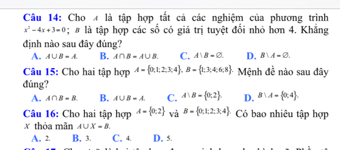 Cho 4 là tập hợp tất cả các nghiệm của phương trình
x^2-4x+3=0; & là tập hợp các số có giá trị tuyệt đổi nhỏ hơn 4. Khăng
định nào sau đây đúng?
A. A∪ B=A. B. A∩ B=A∪ B. C. A|B=varnothing. D. B/A=varnothing. 
Câu 15: Cho hai tập hợp A= 0;1;2;3;4 , B= 1;3;4;6;8 Mệnh đề nào sau đây
đúng?
A. A∩ B=B. B. A∪ B=A. C. A|B= 0;2. D. B∩ A= 0;4. 
Câu 16: Cho hai tập hợp A= 0;2 và B= 0;1;2;3;4. Có bao nhiêu tập hợp
x thỏa mãn A∪ X=B.
A. 2. B. 3. C. 4. D. 5.