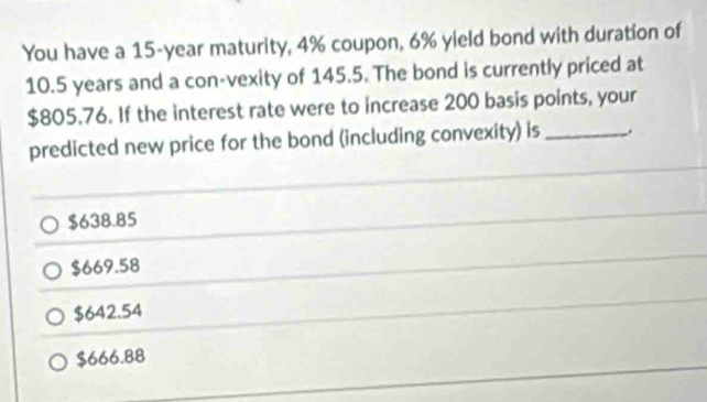 You have a 15-year maturity, 4% coupon, 6% yield bond with duration of
10.5 years and a con-vexity of 145.5. The bond is currently priced at
$805.76. If the interest rate were to increase 200 basis points, your
predicted new price for the bond (including convexity) is_
$638.85
$669.58
$642.54
$666.88