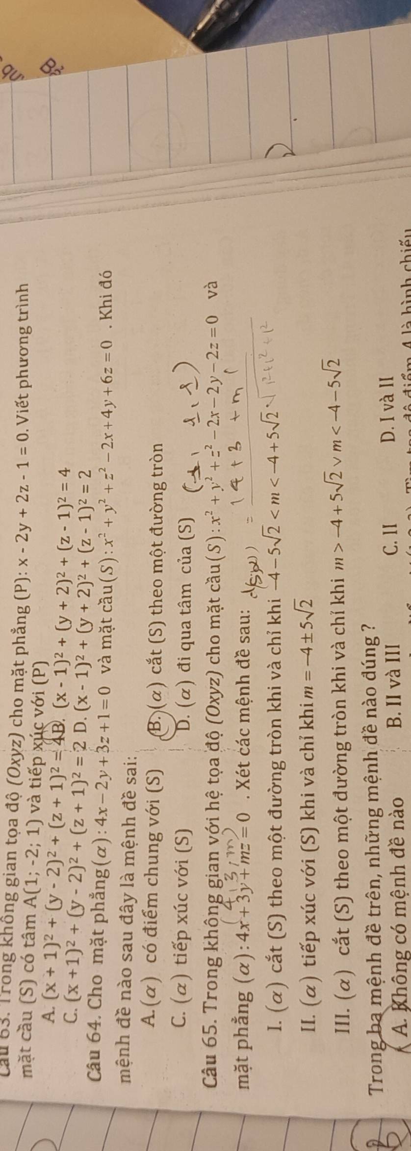 Cầu 63. Trong không gian tọa độ (Oxyz) cho mặt phẳng (P): x-2y+2z-1=0.  Viết phương trình
mặt cầu (S) có tâm A(1;-2;;  1) và tiếp xúc với (P)
A. (x+1)^2+(y-2)^2+(z+1)^2=4B (x-1)^2+(y+2)^2+(z-1)^2=4
C. (x+1)^2+(y-2)^2+(z+1)^2=2 D. (x-1)^2+(y+2)^2+(z-1)^2=2
Câu 64. Cho mặt phẳng(α): 4x-2y+3z+1=0 và mặt cầu (S):x^2+y^2+z^2-2x+4y+6z=0. Khi đó
mệnh đề nào sau đây là mệnh đề sai:
A.(α) có điểm chung với (S) B. (α) cắt (S) theo một đường tròn
C. (α) tiếp xúc với (S) D. (α) đi qua tâm của (S)
Câu 65. Trong không gian với hệ tọa độ (Oxyz) cho mặt cầu(S) x^2+y^2+z^2-2x-2y-2z=0 và
mặt phẳng (α): 4x+3y+mz=0. Xét các mệnh đề sau:
I. (α) cắt (S) theo một đường tròn khi và chỉ khi -4-5sqrt(2)
II. (α) tiếp xúc với (S) khi và chỉ khi m=-4± 5sqrt(2)
III. (α) cắt (S) theo một đường tròn khi và chỉ khi m>-4+5sqrt(2)vee m
Trong ba mệnh đề trên, những mệnh đề nào đúng ?
A. Không có mệnh đề nào B. II và III
C. II D. I và II
ểm 4 là hình chiếu