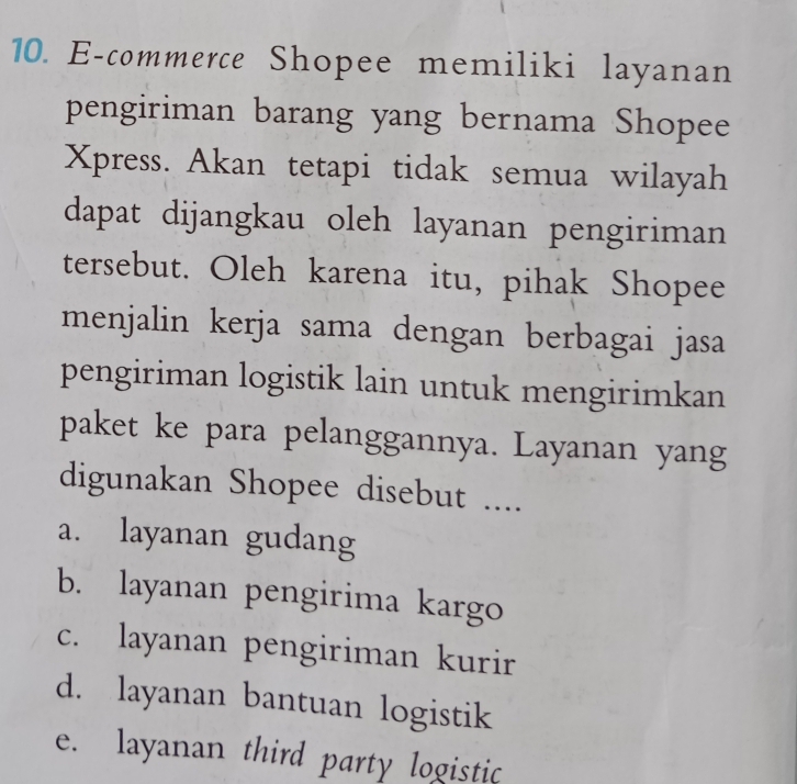 E-commerce Shopee memiliki layanan
pengiriman barang yang bernama Shopee
Xpress. Akan tetapi tidak semua wilayah
dapat dijangkau oleh layanan pengiriman
tersebut. Oleh karena itu, pihak Shopee
menjalin kerja sama dengan berbagai jasa
pengiriman logistik lain untuk mengirimkan
paket ke para pelanggannya. Layanan yang
digunakan Shopee disebut ....
a. layanan gudang
b. layanan pengirima kargo
c. layanan pengiriman kurir
d. layanan bantuan logistik
e. layanan third party logistic