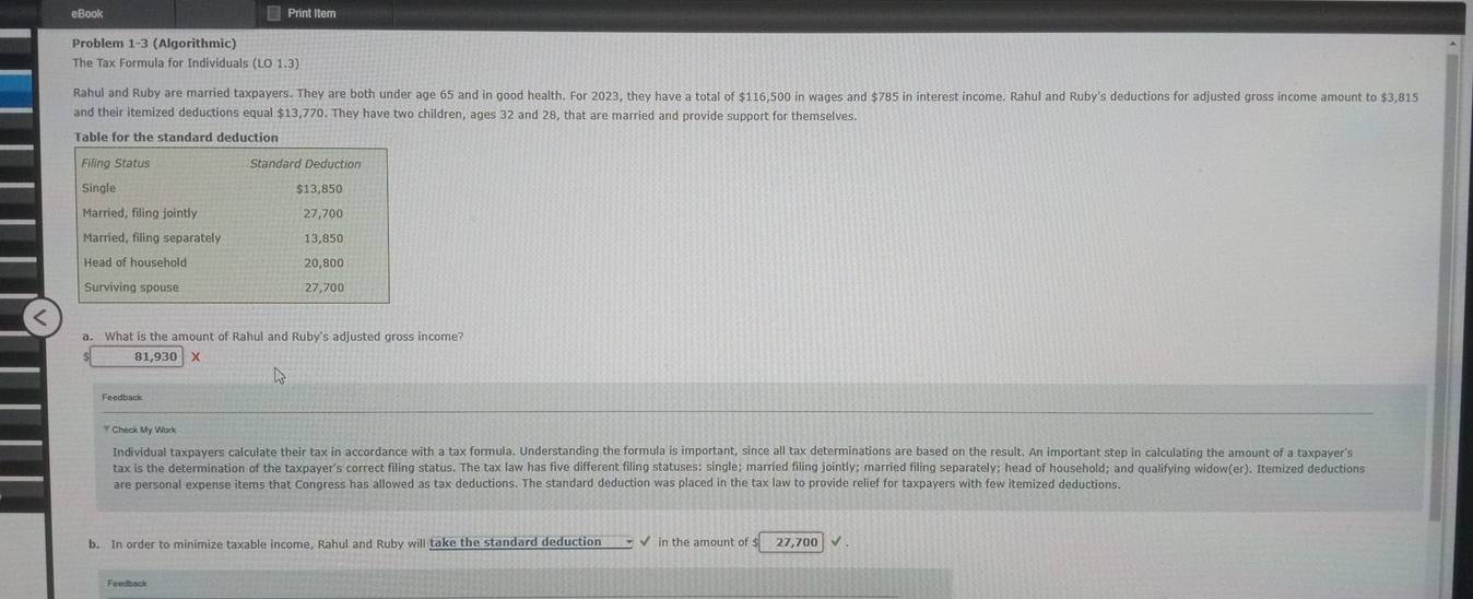 eBook Print Item 
Problem 1-3 (Algorithmic) 
The Tax Formula for Individuals (LO1.3) 
Rahul and Ruby are married taxpayers. They are both under age 65 and in good health. For 2023, they have a total of $116,500 in wages and $785 in interest income. Rahul and Ruby's deductions for adjusted gross income amount to $3,815
and their itemized deductions equal $13,770. They have two children, ages 32 and 28, that are married and provide support for themselves. 
Table for the standard deduction 
a. What is the amount of Rahul and Ruby's adjusted gross income?
81,930 × 
Feedback 
? Check My Work 
Individual taxpayers calculate their tax in accordance with a tax formula. Understanding the formula is important, since all tax determinations are based on the result. An important step in calculating the amount of a taxpayer's 
tax is the determination of the taxpayer's correct filing status. The tax law has five different filing statuses: single; married filing jointly; married filing separately; head of household; and qualifying widow(er). Itemized deductions 
are personal expense items that Congress has allowed as tax deductions. The standard deduction was placed in the tax law to provide relief for taxpayers with few itemized deductions. 
b. In order to minimize taxable income, Rahul and Ruby will take the standard deduction √ in the amount of $ 27,700
Feedback