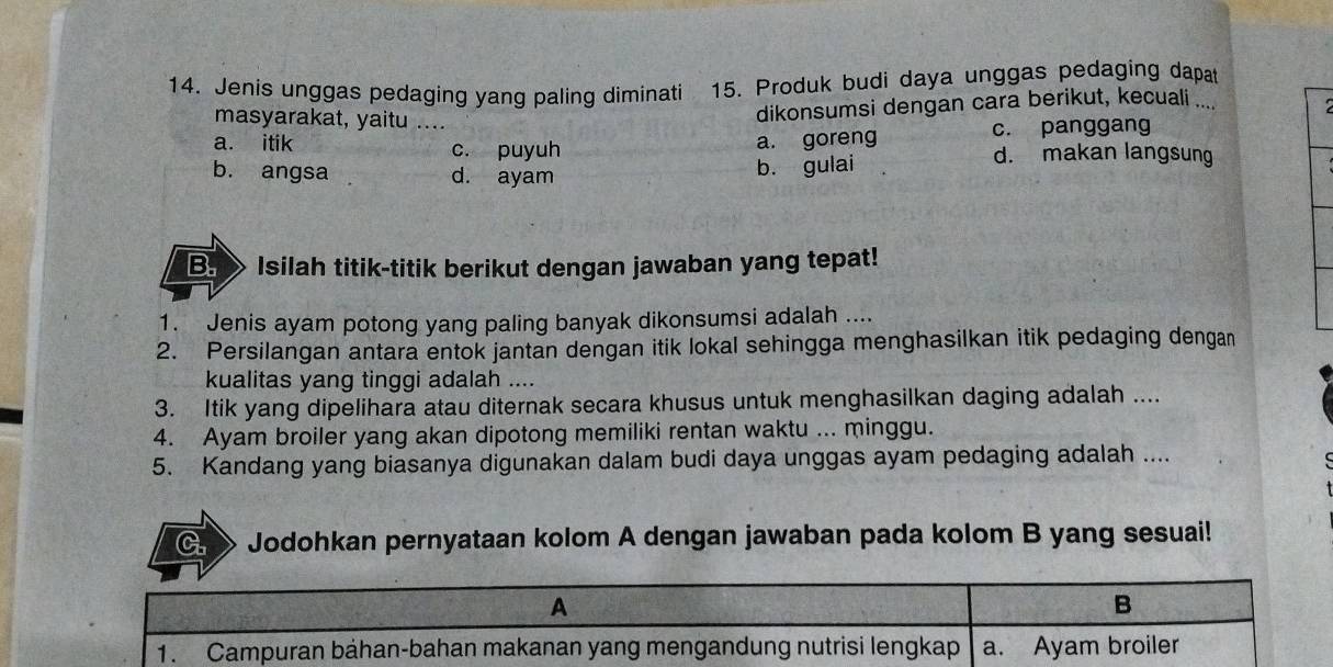 Jenis unggas pedaging yang paling diminati 15. Produk budi daya unggas pedaging dapat
masyarakat, yaitu ....
dikonsumsi dengan cara berikut, kecuali ....
a. goreng c. panggang
a. itik c. puyuh d. makan langsung
b. angsa d. ayam
b. gulai
B. Isilah titik-titik berikut dengan jawaban yang tepat!
1. Jenis ayam potong yang paling banyak dikonsumsi adalah ....
2. Persilangan antara entok jantan dengan itik lokal sehingga menghasilkan itik pedaging dengan
kualitas yang tinggi adalah ....
3. Itik yang dipelihara atau diternak secara khusus untuk menghasilkan daging adalah ....
4. Ayam broiler yang akan dipotong memiliki rentan waktu ... minggu.
5. Kandang yang biasanya digunakan dalam budi daya unggas ayam pedaging adalah ....
a Jodohkan pernyataan kolom A dengan jawaban pada kolom B yang sesuai!