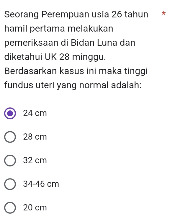 Seorang Perempuan usia 26 tahun *
hamil pertama melakukan
pemeriksaan di Bidan Luna dan
diketahui UK 28 minggu.
Berdasarkan kasus ini maka tinggi
fundus uteri yang normal adalah:
24 cm
28 cm
32 cm
34-46 cm
20 cm