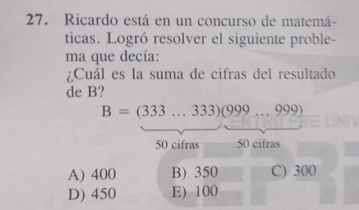 Ricardo está en un concurso de matemá-
ticas. Logró resolver el siguiente proble-
ma que decía:
¿Cuál es la suma de cifras del resultado
de B?
B=(333...333)(999...999)
50 cifras 50 cifras
A) 400 B) 350 C) 300
D) 450 E) 100