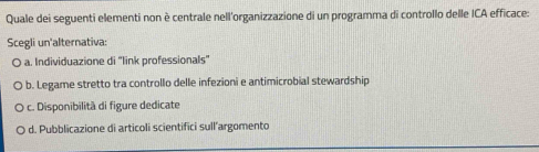 Quale dei seguenti elementi non è centrale nell'organizzazione di un programma di controllo delle ICA efficace:
Scegli un'alternativa:
a. Individuazione di "link professionals"
b. Legame stretto tra controllo delle infezioni e antimicrobial stewardship
c. Disponibilità di figure dedicate
d. Pubblicazione di articoli scientifici sull’argomento