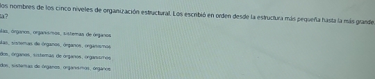 los nombres de los cinco niveles de organización estructural. Los escribió en orden desde la estructura más pequeña hasta la más grande
a?
álas, órganos, organísmos, sistemas de órganos
alas, sistemas de órganos, órganos, organismos
dos, órganos, sistemas de órganos, organismos
dos, sistemas de órganos, organísmos, órganos