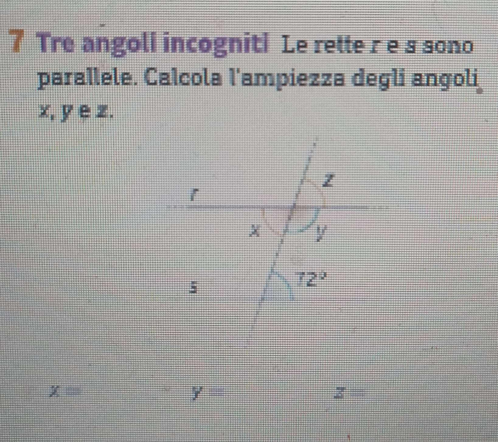 Tre angoli incogniti Le rette r e s sono 
parallele. Calcola l'ampiezza degli angoli
x, y ∈z.
z
1
V
5
72°
x= _
y
z=