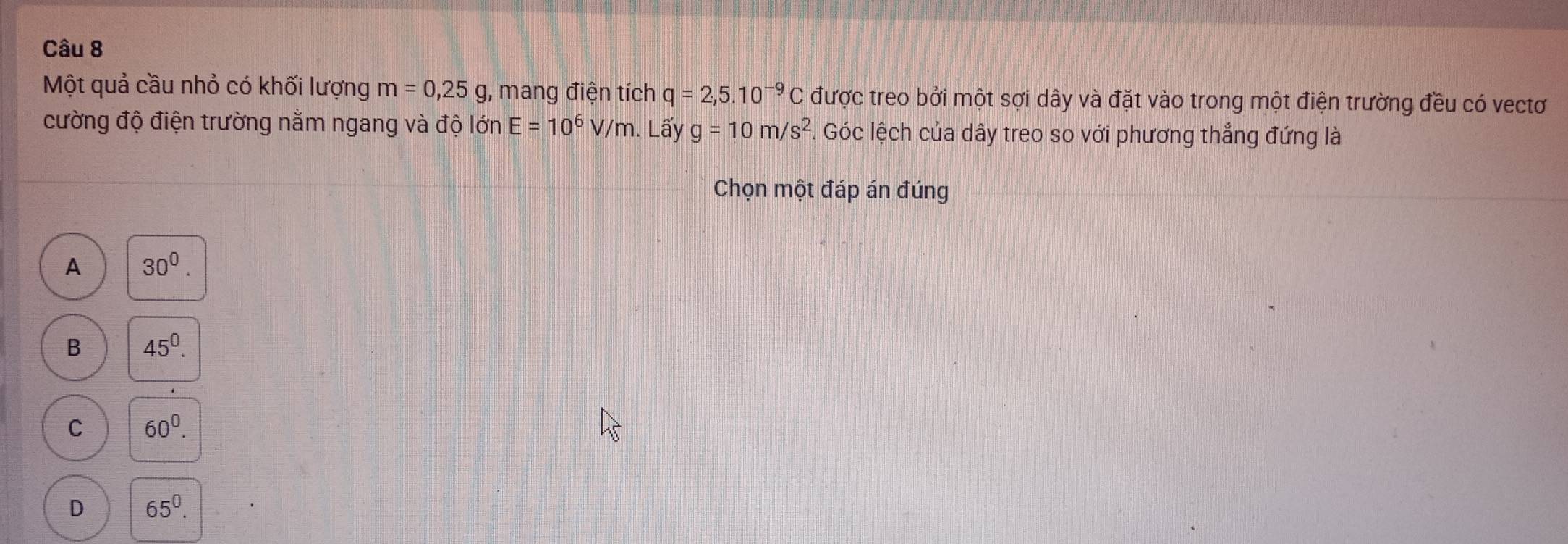 Một quả cầu nhỏ có khối lượng m=0,25g , mang điện tích q=2,5.10^(-9)C được treo bởi một sợi dây và đặt vào trong một điện trường đều có vectơ
cường độ điện trường nằm ngang và độ lớn E=10^6V/m. Lấy g=10m/s^2 F. Góc lệch của dây treo so với phương thẳng đứng là
Chọn một đáp án đúng
A 30^0.
B 45^0.
C 60^0.
D 65^0.