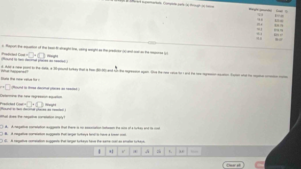 a a dñerent supermarkets. Complete parts (a) through (e) below Weight (pounds) Cost "
ta 0 12.5
$1 7os
20.4 823 82
14.2 K r9
10.5 15.3 $23.17
so or
c. Report the equation of the bes-fit straight line, using weight as the predictor (x) and cost as the response (y)
Predicted Cost =□ +(□ )
(Round to two decimal places as needed.) Weight
What happened? d. Add a new point to the dala, a 30-pound turkey that is free (3000) and run the regression again. Give the new value for r and the new regression equation. Euitsn what the regative comesstion moes
State the new value for r
r=□ (Round to three decimal places as needed)
Determine the new regression equation
Predicted Cost =□ +(□ )
(Round to two decimal places as needed.) Weight
What does the negative comelation imply?
A. A negative conrelation suggests that there is no association between the size of a turkey and its cost
B. A negative correlation suggests that larger turkeys fend to have a lower cost.
C. A negative correlation suggests that larger turkeys have the same cost as smatier turkeys.
 * 8° (8) sqrt(4) =, u
Clear all
