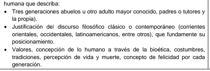 humana que describa: 
Tres generaciones abuelos u otro adulto mayor conocido, padres o tutores y 
la propia). 
Justificación del discurso filosófico clásico o contemporáneo (corrientes 
orientales, occidentales, latinoamericanos, entre otros), que fundamente su 
posicionamiento. 
Valores, concepción de lo humano a través de la bioética, costumbres, 
tradiciones, percepción de vida y muerte, concepto de felicidad por cada 
generación.