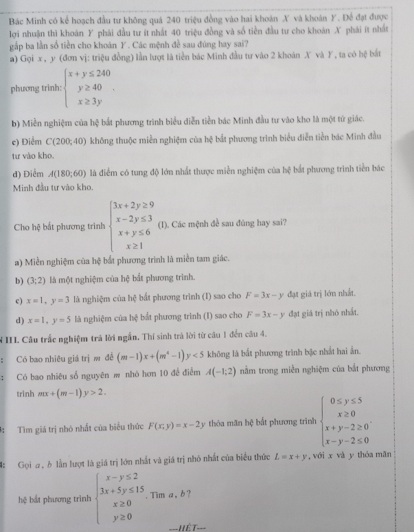 Bác Minh có kể hoạch đầu tư không quá 240 triệu đồng vào hai khoản X và khoản Y. Để đạt được
lợi nhuận thì khoản Y phải đầu tư ít nhất 40 triệu đồng và số tiền đầu tư cho khoán X phải ít nhất
gấp ba lần số tiền cho khoản Y. Các mệnh đề sau đúng hay sai?
a) Gọi x , y (đơn vị: triệu đồng) lần lượt là tiền bác Minh đầu tư vào 2 khoản X và Y, ta có hệ bắt
phương trình: beginarrayl x+y≤ 240 y≥ 40 x≥ 3yendarray. .
b) Miền nghiệm của hệ bắt phương trình biểu diễn tiền bác Minh đầu tư vào kho là một tứ giác.
c) Điểm C(200;40) không thuộc miền nghiệm của hệ bắt phương trình biểu diễn tiền bác Minh đầu
tư vào kho,
d) Điểm A(180;60) là điểm có tung độ lớn nhất thược miền nghiệm của hệ bất phương trình tiền bác
Minh đầu tư vào kho
Cho hệ bất phương trình beginarrayl 3x+2y≥ 9 x-2y≤ 3 x+y≤ 6 x≥ 1endarray. (I). Các mệnh đề sau đúng hay sai?
a) Miền nghiệm của hệ bất phương trình là miền tam giác.
b) (3;2) là một nghiệm của hệ bắt phương trình.
c) x=1,y=3 là nghiệm của hệ bất phương trình (I) sao cho F=3x-y đạt giá trị lớn nhất.
d) x=1,y=5 là nghiệm của hệ bất phương trình (I) sao cho F=3x-y đạt giá trị nhỏ nhất.
N III. Câu trắc nghiệm trả lời ngắn. Thí sinh trả lời từ câu 1 đến câu 4.
Có bao nhiêu giá trị m đề (m-1)x+(m^4-1)y<5</tex> không là bắt phương trình bậc nhất hai ẩn.
Có bao nhiêu số nguyên m nhỏ hơn 10 đề điểm A(-1;2) nằm trong miền nghiệm của bất phương
trình mx+(m-1)y>2.
3: Tìm giá trị nhỏ nhất của biểu thức F(x;y)=x-2y thỏa mãn hệ bất phương trình beginarrayl 0≤ y≤ 5 x≥ 0 x+y-2≥ 0 x-y-2≤ 0endarray.
4:  Gọi a, b lần lượt là giá trị lớn nhất và giá trị nhỏ nhất của biểu thức L=x+y , với x và y thỏa mãn
hệ bắt phương trình beginarrayl x-y≤ 2 3x+5y≤ 15 x≥ 0 y≥ 0endarray.. Tim a, b ?
===HÊT===