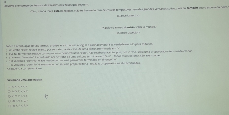 Observe o emprego dos hermos destacados nas frases que sequem
'Sim, minha força está na solidão. Não tenho medo nem de chuvas tempestivas nem das grandes vensanias soitas, pois eu tambãm sou o escuro da noite.''
[Elárce Lispertor]
- ''A palinea é meu dominia sobre o mundo.''
(Clarice Lispector)
Sobre a acentuação de lais termos, analise as afirmativas a seguir e assnale (V) para às verdadeiras e (º) para as falas.
() O verbo ''esbá' repebe acento por se tratar, messe caso, de uma oxtona termináda em ''a''.
| |Se tal termo fosse usado como pronome demnonstranvo 'essa", não recebera acento, poís, nesse caso, sera uma proparoeitona terminada ema"
( ) O termo ''tambén'' é acemuado por se tratar de uma ceitona terminaída em 'em' - todas essas certoras são acentuadas
( '1 0 vecábulo ''dominio'' é acerquado por ser uma paroaltona termizada em Uróngo ''lo'
A sequêrca correta está em | | O vocábulo 'domínio'' e acenhado por ser uma proparoaitona : todas as proparoxitonas são acenfuada
A() V. F, Y F.  D  X P, V, V. +
( V V F X F
∈ 1+, +, = + ∵ d| F.  F, V, r.