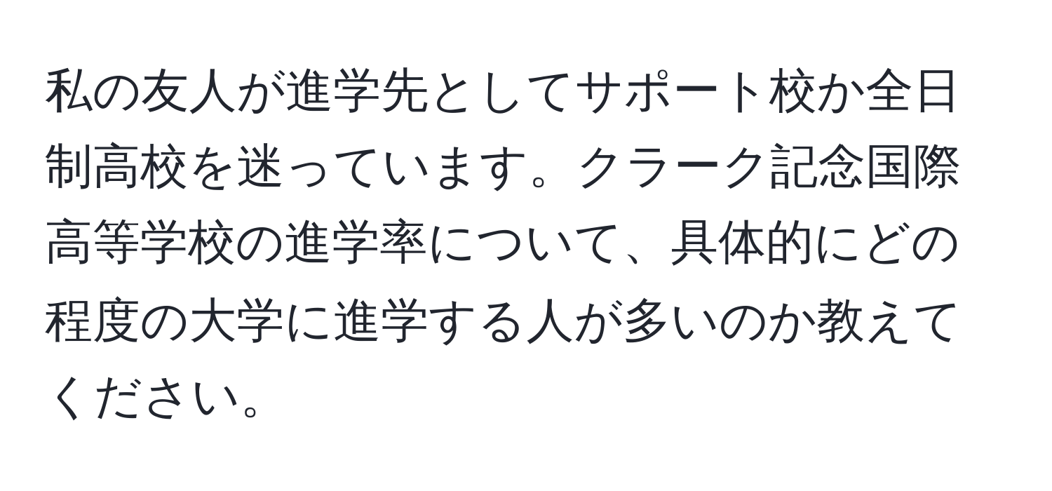 私の友人が進学先としてサポート校か全日制高校を迷っています。クラーク記念国際高等学校の進学率について、具体的にどの程度の大学に進学する人が多いのか教えてください。