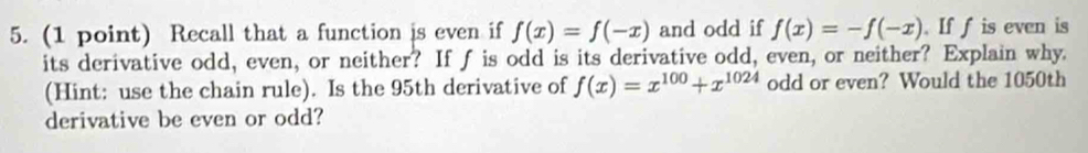 Recall that a function is even if f(x)=f(-x) and odd if f(x)=-f(-x). If f is even is
its derivative odd, even, or neither? If f is odd is its derivative odd, even, or neither? Explain why
(Hint: use the chain rule). Is the 95th derivative of f(x)=x^(100)+x^(1024) odd or even? Would the 1050th
derivative be even or odd?