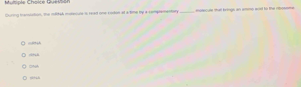 Question
During translation, the mRNA molecule is read one codon at a time by a complementary _molecule that brings an amino acid to the ribosome.
mRNA
rRNA
DNA
tRNA