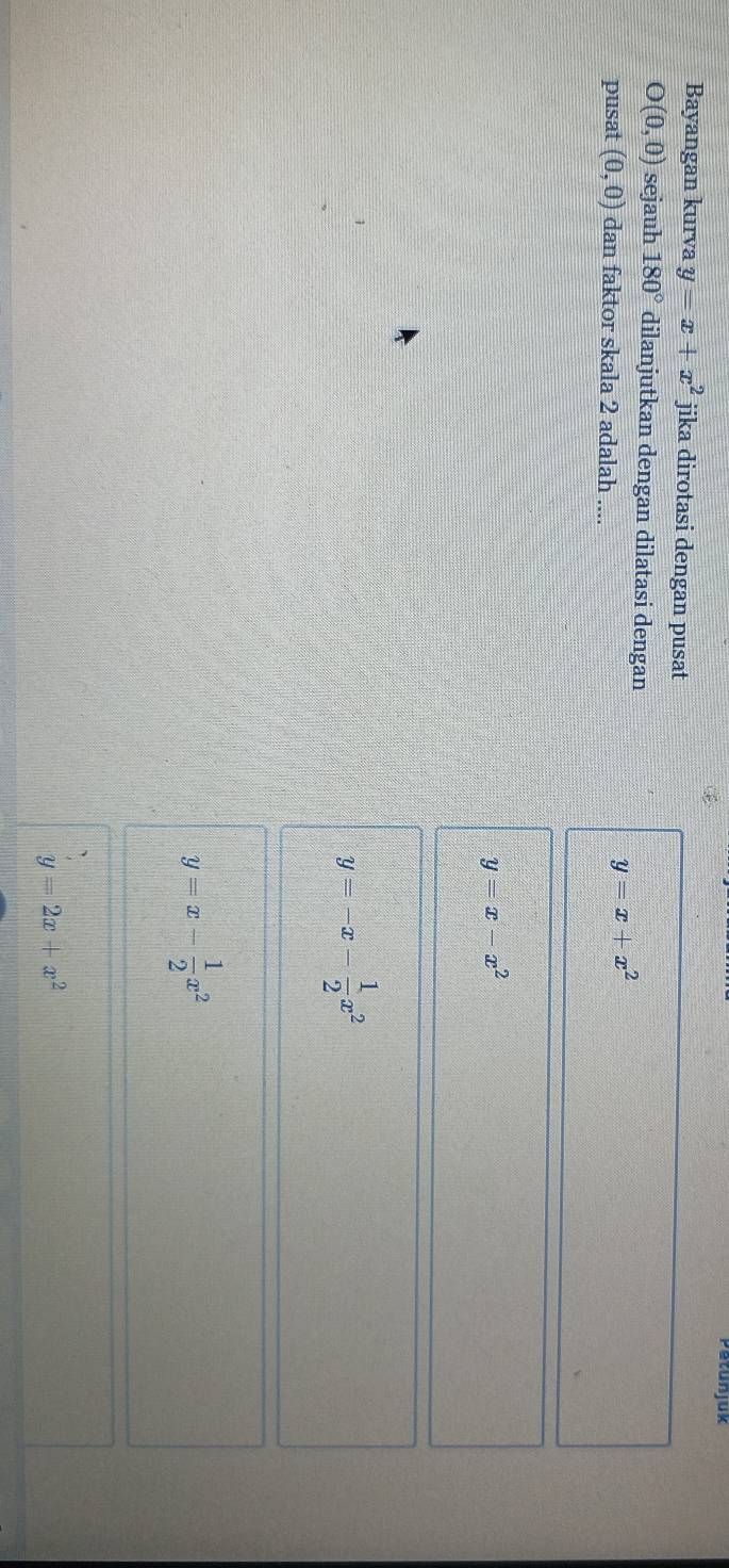 Petunjuk 
Bayangan kurva y=x+x^2 jika dirotasi dengan pusat
O(0,0) sejauh 180° dilanjutkan dengan dilatasi dengan 
pusat (0,0) dan faktor skala 2 adalah ....
y=x+x^2
y=x-x^2
y=-x- 1/2 x^2
y=x- 1/2 x^2
y=2x+x^2