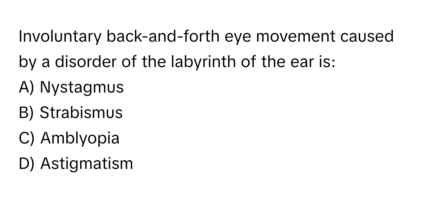 Involuntary back-and-forth eye movement caused by a disorder of the labyrinth of the ear is:

A) Nystagmus 
B) Strabismus 
C) Amblyopia 
D) Astigmatism