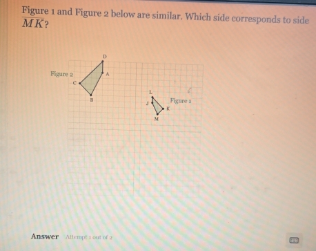 Figure 1 and Figure 2 below are similar. Which side corresponds to side
MK 2
D
Figure 2 A
c
L
B Figure 1
K
M
Answer Attempt 1 out of 2