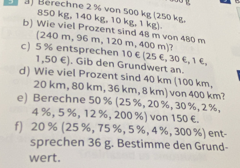 Berechne 2 % von 500 kg (250 kg,
850 kg, 140 kg, 10 kg, 1 kg). 
b) Wie viel Prozent sind 48 m von 480 m
(240 m, 96 m, 120 m, 400 m)? 
c) 5 % entsprechen 10 € (25 €, 30 €, 1 €,
1,50 €). Gib den Grundwert an. 
d) Wie viel Prozent sind 40 km (100 km,
20 km, 80 km, 36 km, 8 km) von 400 km? 
e) Berechne 50 % (25 %, 20 %, 30 %, 2 %,
4 %, 5 %, 12 %, 200 %) von 150 €. 
f) 20 % (25 %, 75 %, 5 %, 4 %, 300 %) ent- 
sprechen 36 g. Bestimme den Grund- 
wert.