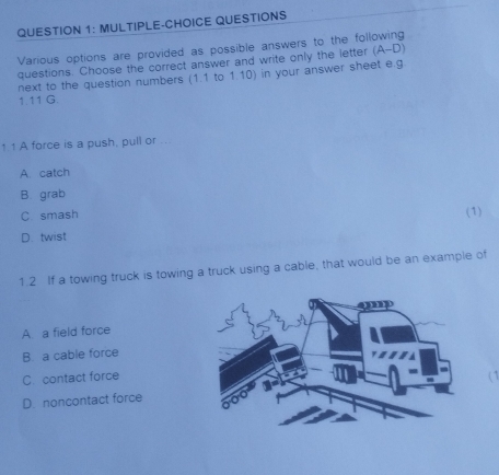 MULTIPLE-CHOICE QUESTIONS
Various options are provided as possible answers to the fol
questions. Choose the correct answer and write only the letter (A-D)
next to the question numbers (1.1 to 1.10) in your answer sheet e.g
1.11 G.
1 1 A force is a push, pull or ...
A. catch
B. grab
C smash
D. twist (1)
1.2 If a towing truck is towing a truck using a cable, that would be an example of
A. a field force
B. a cable force
C. contact force
C
D. noncontact force