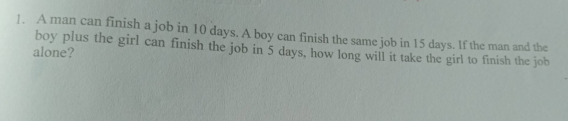 A man can finish a job in 10 days. A boy can finish the same job in 15 days. If the man and the 
boy plus the girl can finish the job in 5 days, how long will it take the girl to finish the job 
alone?