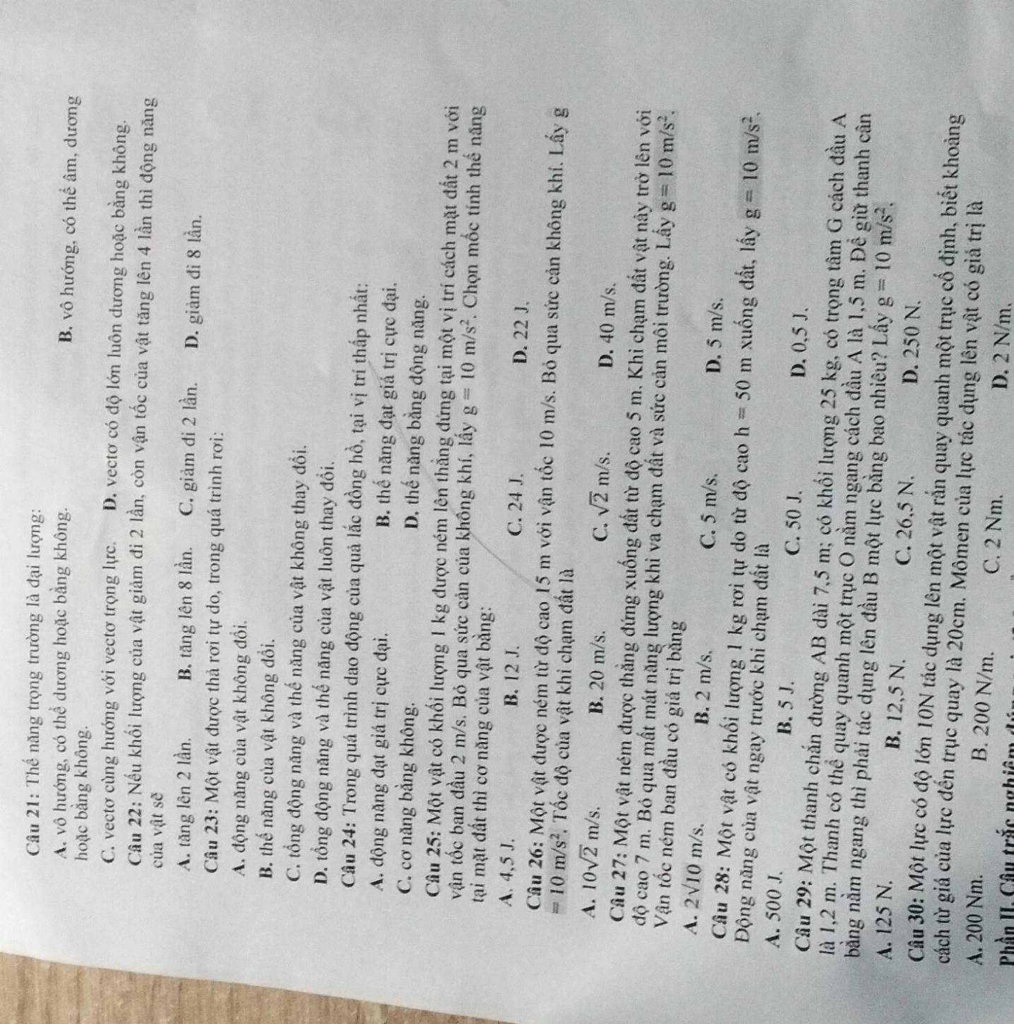 Thế năng trọng trường là đại lượng:
A. vô hướng, có thể dương hoặc bằng không. B. vô hướng, có thể âm, dương
hoặc bằng không.
C. vectơ cùng hướng với vectơ trọng lực. D. vectơ có độ lớn luôn dương hoặc bằng không.
Cầu 22: Nếu khối lượng của vật giảm đi 2 lần, còn vận tốc của vật tăng lên 4 lần thì động năng
của vật sẽ
A. tăng lên 2 lần. B. tăng lên 8 lần. C. giảm đi 2 lần. D. giảm đi 8 lần.
Câu 23: Một vật được thả rơi tự do, trong quá trình rơi:
A. động năng của vật không đổi.
B. thế năng của vật không đổi.
C. tổng động năng và thế năng của vật không thay đổi.
D. tổng động năng và thế năng của vật luôn thay đổi.
Câu 24: Trong quá trình dao động của quả lắc đồng hồ, tại vị trí thấp nhất:
A. động năng đạt giá trị cực đại. B. thế năng đạt giả trị cực đại.
C. cơ năng bằng không. D. thế năng bằng động năng.
Câu 25: Một vật có khối lượng 1 kg được ném lên thẳng đứng tại một vị trí cách mặt đất 2 m với
vận tốc ban đầu 2 m/s. Bỏ qua sức cản của không khí, lấy g=10m/s^2. Chọn mốc tính thế năng
tại mặt đất thì cơ năng của vật bằng:
A. 4,5 J. B. 12 J. C. 24 J. D. 22 J.
Câu 26: Một vật được ném từ độ cao 15 m với vận tốc 10 m/s. Bỏ qua sức cản không khí. Lấy g
=10m/s^2 , Tốc độ của vật khi chạm đất là
C. sqrt(2)m/s.
A. 10sqrt(2)m/s. B. 20 m/s. D. 40 m/s.
Câu 27: Một vật ném được thẳng đứng xuống đất từ độ cao 5 m. Khi chạm đất vật này trở lên với
độ cao 7 m. Bó qua mất mát năng lượng khi va chạm đất và sức cản môi trường. Lấy g=10m/s^2.
Vận tốc ném ban đầu có giá trị bằng
A. 2sqrt(10)m/s. B. 2 m/s, C. 5 m/s. D. 5 m/s.
Câu 28: Một vật có khối lượng 1 kg rơi tự do từ độ cao h=50 m xuống đất, lấy g=10m/s^2.
Động năng của vật ngay trước khi chạm đất là
A. 500 J. B. 5 J. D. 0,5 J.
C. 50 J.
Câu 29: Một thanh chắn đường AB dài 7,5 m; có khối lượng 25 kg, có trọng tâm G cách đầu A
là 1,2 m. Thanh có thể quay quanh một trục O nằm ngang cách đầu A là 1,5 m. Đề giữ thanh cân
bằng nằm ngang thì phải tác dụng lên đầu B một lực bằng bao nhiêu? Lây g=10m/s^2.
A. 125 N. B. 12,5 N. C. 26,5 N. D. 250 N.
Câu 30: Một lực có độ lớn 10N tác dụng lên một vật rắn quay quanh một trục cố định, biết khoảng
cách từ giá của lực đến trục quay là 20cm. Mômen của lực tác dụng lên vật có giá trị là
B. 200 N/m.
A. 200 Nm. C. 2 Nm.
Phần II. Câu trắc nghiêm dú
D. 2 N/m.