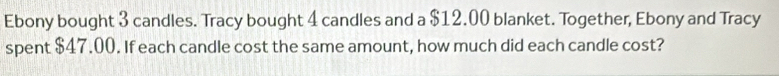 Ebony bought 3 candles. Tracy bought 4 candles and a $12.00 blanket. Together, Ebony and Tracy 
spent $47.00. If each candle cost the same amount, how much did each candle cost?