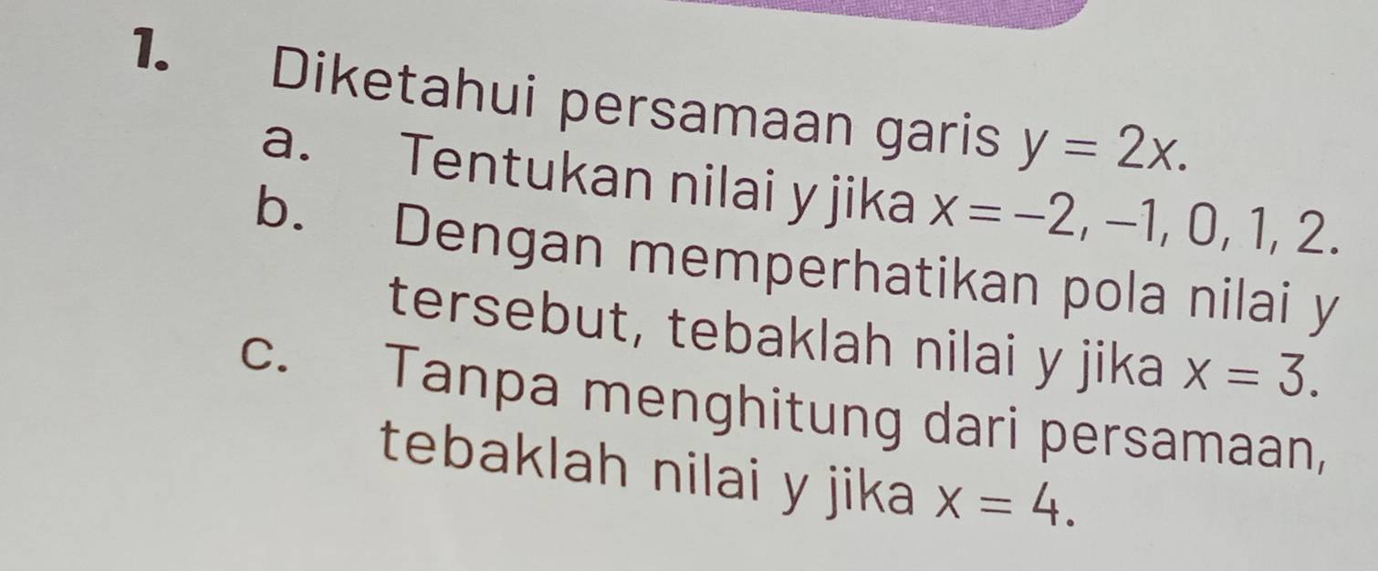 Diketahui persamaan garis y=2x.
a. Tentukan nilai y jika x=-2, -1, 0, 1, 2
b. Dengan memperhatikan pola nilai y
tersebut, tebaklah nilai y jika x=3.
c. Tanpa menghitung dari persamaan,
tebaklah nilai y jika x=4.