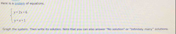 Here is a system of equations.
beginarrayl y=2x+6 y=x+1endarray.
Graph the system. Then write its solution. Note that you can also answer "No solution" or "Infinitely many" solutions.