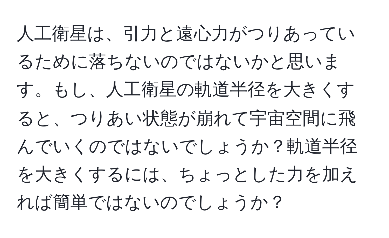 人工衛星は、引力と遠心力がつりあっているために落ちないのではないかと思います。もし、人工衛星の軌道半径を大きくすると、つりあい状態が崩れて宇宙空間に飛んでいくのではないでしょうか？軌道半径を大きくするには、ちょっとした力を加えれば簡単ではないのでしょうか？