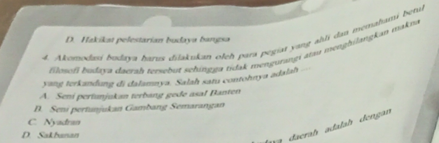 Akomodasi budaya harus dilakukan oleh para pegiat yang ahli dan memahami betul
D. Hakikat pelestarian budaya bangsa
filosofi budaya daerah tersebut sehingga tidak mengurangi atau menghilangkan makna
yang terkandung di dalamnya. Salah satu contohnya adalah ....
A. Seni pertunjukan terbang gede asa! Banten
D. Seni pertanjukan Gambang Semarangan
C. Nyadran
D. Sakbanan
daerah adalah dengan