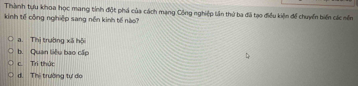 Thành tựu khoa học mang tính đột phá của cách mạng Công nghiệp lần thứ ba đã tạo điều kiện để chuyển biến các nền
kinh tế công nghiệp sang nền kinh tế nào?
a. Thị trường xã hội
b. Quan liêu bao cấp
c. Tri thức
d. Thị trường tự do