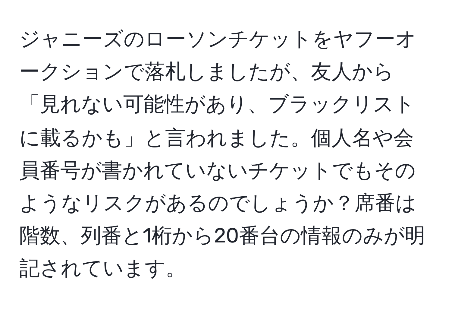 ジャニーズのローソンチケットをヤフーオークションで落札しましたが、友人から「見れない可能性があり、ブラックリストに載るかも」と言われました。個人名や会員番号が書かれていないチケットでもそのようなリスクがあるのでしょうか？席番は階数、列番と1桁から20番台の情報のみが明記されています。