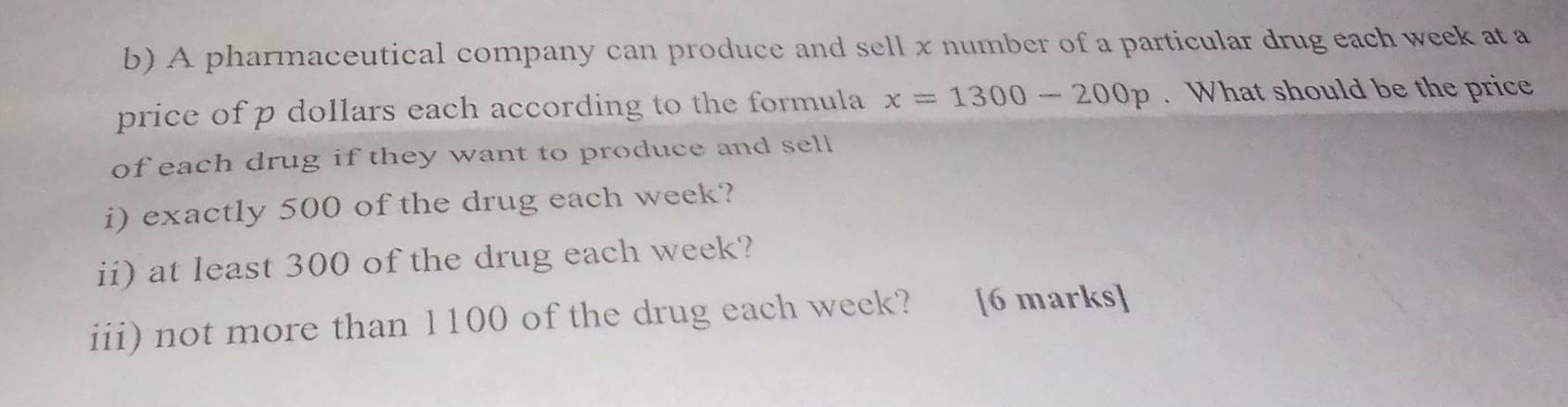 A pharmaceutical company can produce and sell x number of a particular drug each week at a 
price of p dollars each according to the formula x=1300-200p. What should be the price 
of each drug if they want to produce and sell 
i) exactly 500 of the drug each week? 
ii) at least 300 of the drug each week? 
iii) not more than 1100 of the drug each week? [6 marks]