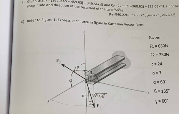 Given that P=(162.9921+459.63j+349.54k)N and Q=(223.53i+368.62j-129.05k)N. Find the 
magnitude and direction of the resultant of the two forces. 
(F_R=940.22N, alpha =65.7°, beta =28.2°, gamma =76.4°)
6) Refer to Figure 1. Express each force in figure in Cartesian Vector form. 
: 
Given:
F1=630N
F2=250N
F_2
c=24
B
d=7
a
alpha =60°
y beta =135°
C A
x
gamma =60°
d F_1