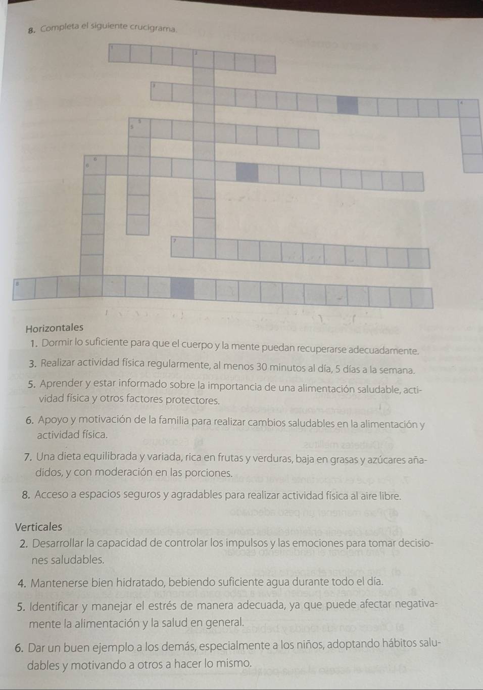 Completa el siguiente crucigrama 
Horizontales 
1. Dormir lo suficiente para que el cuerpo y la mente puedan recuperarse adecuadamente. 
3. Realizar actividad física regularmente, al menos 30 minutos al día, 5 días a la semana. 
5. Aprender y estar informado sobre la importancia de una alimentación saludable, acti- 
vidad física y otros factores protectores. 
6. Apoyo y motivación de la familia para realizar cambios saludables en la alimentación y 
actividad física. 
7. Una dieta equilibrada y variada, rica en frutas y verduras, baja en grasas y azúcares aña- 
didos, y con moderación en las porciones. 
8. Acceso a espacios seguros y agradables para realizar actividad física al aire libre. 
Verticales 
2. Desarrollar la capacidad de controlar los impulsos y las emociones para tomar decisio- 
nes saludables. 
4. Mantenerse bien hidratado, bebiendo suficiente agua durante todo el día. 
5. Identificar y manejar el estrés de manera adecuada, ya que puede afectar negativa- 
mente la alimentación y la salud en general. 
6. Dar un buen ejemplo a los demás, especialmente a los niños, adoptando hábitos salu- 
dables y motivando a otros a hacer lo mismo.