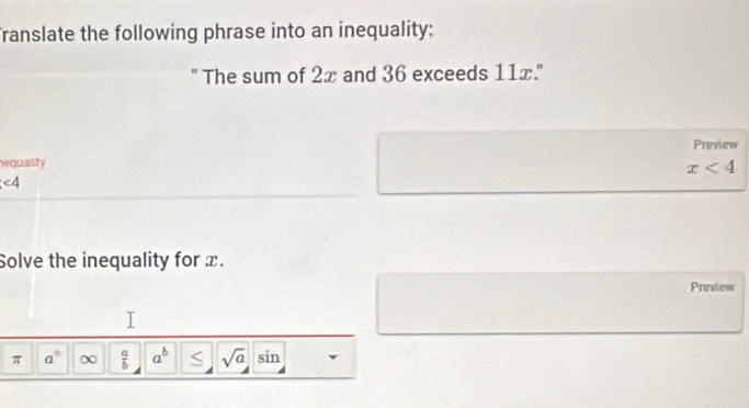 Translate the following phrase into an inequality: 
" The sum of 2x and 36 exceeds 11x." 
Preview 
equality
x<4</tex>
∠ 4
Solve the inequality for x. 
Prexiew 
π a° ∞  a/b  a^b sqrt(a) sin