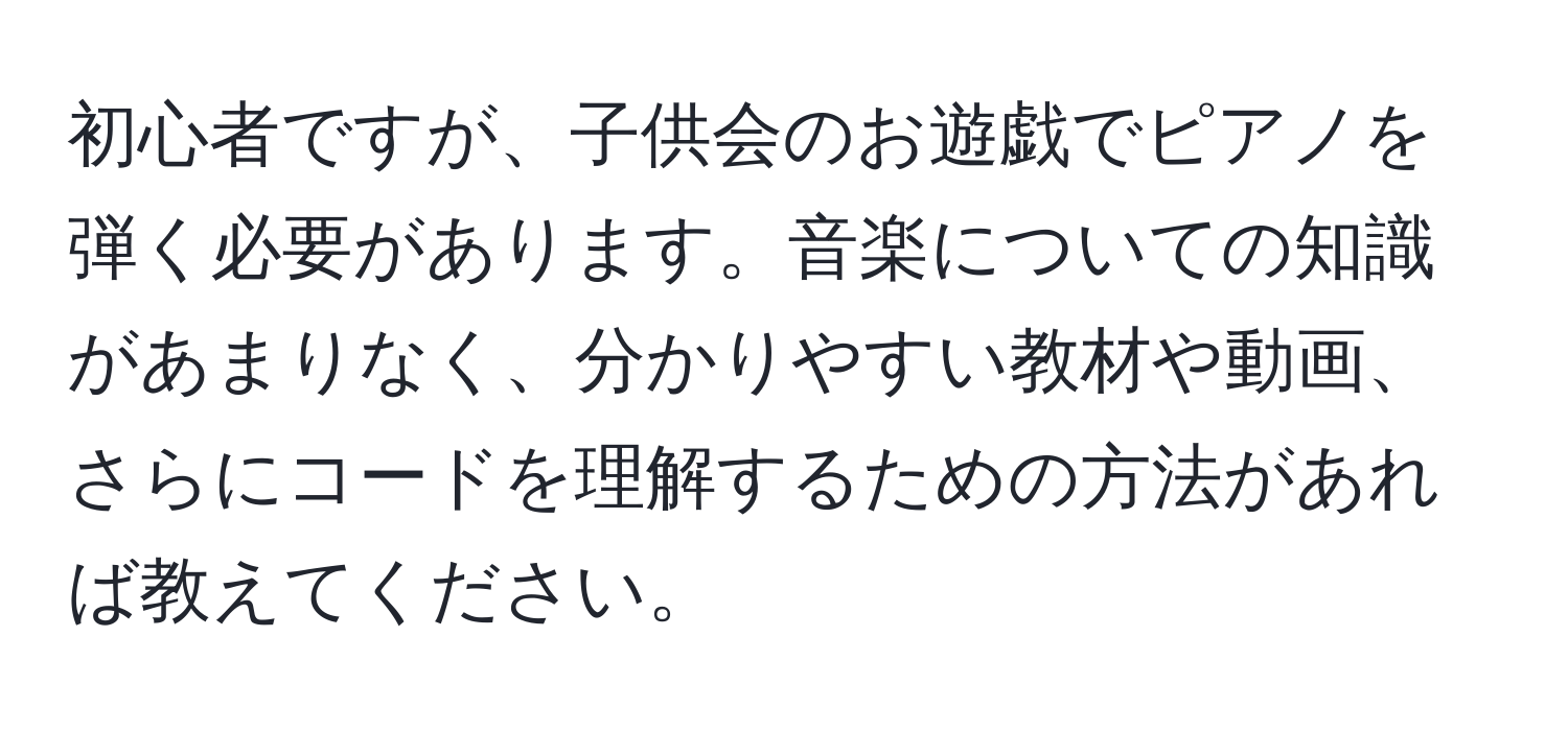 初心者ですが、子供会のお遊戯でピアノを弾く必要があります。音楽についての知識があまりなく、分かりやすい教材や動画、さらにコードを理解するための方法があれば教えてください。