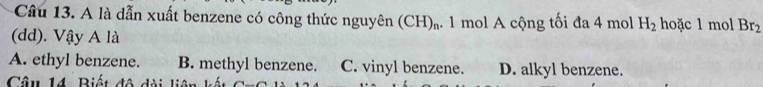 A là dẫn xuất benzene có công thức nguyên (CH)_n 1 1 mol A cộng tối đa 4 mol H_2 hoặc 1 mol Br_2
(dd). Vậy A là
A. ethyl benzene. B. methyl benzene. C. vinyl benzene. D. alkyl benzene.
Câu 14 Biết đô dài