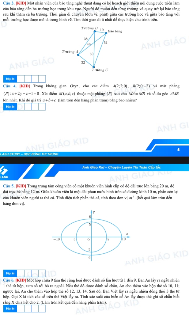 [KID] Một nhân viên của bảo tàng nghệ thuật đang có kế hoạch giới thiệu nội dung cuộc triển lãm
của bảo tàng đến ba trường học trong khu vực. Người đó muốn đến từng trường và quay trở lại bảo tảng
sau khi thăm cả ba trường. Thời gian di chuyền (đơn vị: phút) giữa các trường học và giữa bảo tàng với
mỗi trường học được mô tả trong hình vẽ. Tìm thời gian đi ít nhất đề thực hiện chu trình trên.
Đáp án
Câu 4. [KID] Trong không gian Oxyz, cho các điểm A(2;2;0),B(2;0;-2) và mặt phẳng
(P):x+2y-z-1=0. Xét điểm M(a;b;c) thuộc mặt phăng (P) sao cho MA=MB và số đo góc AMB
lớn nhất. Khi đó giá trị a+b+c (làm tròn đến hàng phần trăm) bằng bao nhiêu?
Đáp án
4
LASH STUDY - H
Anh Giáo Kid - Chuyên Luyện Thi Toán Cấp tốc
LASH
Câu 5. [KID] Trong trung tâm công viên có một khuôn viên hình elip có độ dài trục lớn bằng 20 m, độ
dài trục bé bằng 12 m. Giữa khuôn viên là một đài phun nước hình tròn có đường kính 10 m, phần còn lại
của khuôn viên người ta thả cá. Tính diện tích phần thả cá, tính theo đơn vị m^2. (kết quả làm tròn đến
hàng đơn vj).
Đáp án
Câu 6. [KID] Một hộp chứa 9 tấm thẻ cùng loại được đánh số lần lượt từ 1 đến 9. Bạn An lấy ra ngẫu nhiên
1 thẻ từ hộp, xem số rồi bỏ ra ngoài. Nếu thẻ đó được đánh số chần, An cho thêm vào hộp thẻ số 10, 11;
ngược lại, An cho thêm vào hộp thẻ số 12, 13, 14. Sau đó, Bạn Việt lấy ra ngẫu nhiên đồng thời 3 thẻ từ
hộp. Gọi X là tích các số trên thẻ Việt lấy ra. Tính xác suất của biến cố An lấy được thẻ ghi số chẵn biết
rằng X chia hết cho 2. (Làm tròn kết quả đến hàng phần trăm).
Đáp án