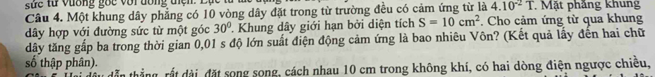 ứ c từ vương gốc với đồng tiện: Lục từ 1 
Câu 4. Một khung dây phẳng có 10 vòng dây đặt trong từ trường đều có cảm ứng từ là 4.10^(-2)T. Mặt phăng khung 
dây hợp với đường sức từ một góc 30°. Khung dây giới hạn bởi diện tích S=10cm^2 Cho cảm ứng từ qua khung 
dây tăng gấp ba trong thời gian 0,01 s độ lớn suất điện động cảm ứng là bao nhiêu Vôn? (Kết quả lấy đến hai chữ 
số thập phân). 
tẫn thẳng, rất dài, đặt song song, cách nhau 10 cm trong không khí, có hai dòng điện ngược chiều,