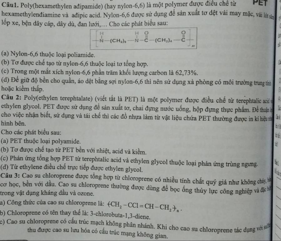 Poly(hexamethylen ađipamide) (hay nylon-6,6) là một polymer được điều chế từ PET
hexamethylenđiamine và ađipic acid. Nylon-6,6 được sử dụng để sản xuất tơ dệt vải may mặc, vải lốt sản
lốp xe, bện dây cáp, dây dù, đan lưới,... Cho các phát biểu sau:
   
(a) Nylon-6,6 thuộc loại poliamide.
(b) Tơ được chế tạo từ nylon-6,6 thuộc loại tơ tổng hợp.
(c) Trong một mắt xích nylon-6,6 phần trăm khối lượng carbon là 62,73%.
(d) Đề giữ độ bền cho quần, áo dệt bằng sợi nylon-6,6 thì nên sử dụng xà phòng có môi trường trung tính
hoặc kiềm thấp.
Câu 2: Poly(ethylen terephtalate) (viết tắt là PET) là một polymer được điều chế từ terephtalic acid 
ethylen glycol. PET được sử dụng để sản xuất tơ, chai đựng nước uống, hộp đựng thực phẩm. Để thuận lợ
cho việc nhận biết, sử dụng và tái chế thì các đồ nhựa làm từ vật liệu chứa PET thường được in kí hiệu nư  
hình bên.
Cho các phát biểu sau:
(a) PET thuộc loại polyamide. a 
(b) Tơ được chế tạo từ PET bền với nhiệt, acid và kiềm.
(c) Phản ứng tổng hợp PET từ terephtalic acid và ethylen glycol thuộc loại phản ứng trùng ngưng. a
(d) Từ ethylene điều chế trực tiếp được ethylen glycol.
Câu 3: Cao su chloroprene được tổng hợp từ chloroprene có nhiều tính chất quý giá như không cháy, bà
cơ học, bền với dầu. Cao su chloroprene thường được dùng để bọc ống thủy lực công nghiệp và đặc bể
trong vật dụng kháng dầu và ozone.
a) Công thức của cao su chloroprene là: +CH_2-CCl=CH-CH_2to _n.
b) Chloroprene có tên thay thế là: 3-chlorobuta-1,3-diene.
c) Cao su chloroprene có cấu trúc mạch không phân nhánh. Khi cho cao su chloroprene tác dụng với suờn
thu được cao su lưu hóa có cấu trúc mạng không gian.
