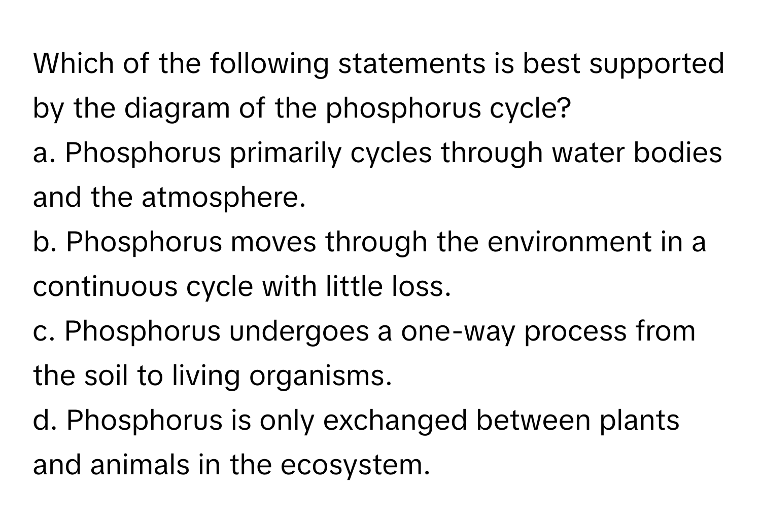 Which of the following statements is best supported by the diagram of the phosphorus cycle?

a. Phosphorus primarily cycles through water bodies and the atmosphere.
b. Phosphorus moves through the environment in a continuous cycle with little loss.
c. Phosphorus undergoes a one-way process from the soil to living organisms.
d. Phosphorus is only exchanged between plants and animals in the ecosystem.