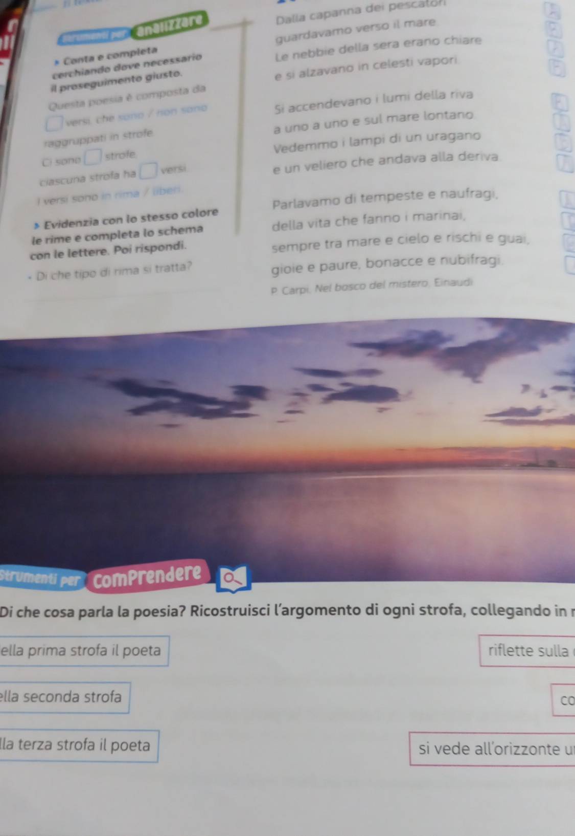 Perumanti po analizzare Dalla capanna dei pescaton 
* Conta e completa guardavamo verso il mare 
cerchiando dove necessário Le nebbie della sera erano chiare 
il proseguimento giusto. 
e si alzavano in celesti vapori. 
Questa poesia é composta da 
Si accendevano i lumi della riva 
□ versi, che sono / non sano 
a uno a uno e sul mare lontano 
raggruppati in strofe 
Ci sone □ strofe Vedemmo i lampi di un uragano 
ciascuna strofa ha □ versi e un veliero che andava alla deriva 
I versi sono in rima / liber. 
Parlavamo di tempeste e naufragi, 
» Evidenzia con lo stesso colore 
le rime e completa lo schema della vita che fanno i marinai, 
con le lettere. Poi rispondi. sempre tra mare e cielo e rischi e guai. 
Di che tipo di rima si tratta? 
gioie e paure, bonacce e nubifragi. 
P Carpi, Nel bosco del mistero, Einaudi 
Strumentí per comprendere 
Di che cosa parla la poesia? Ricostruisci l’argomento di ogni strofa, collegando in r 
ella prima strofa il poeta riflette sulla 
ella seconda strofa 
CO 
lla terza strofa il poeta si vede all’orizzonte u