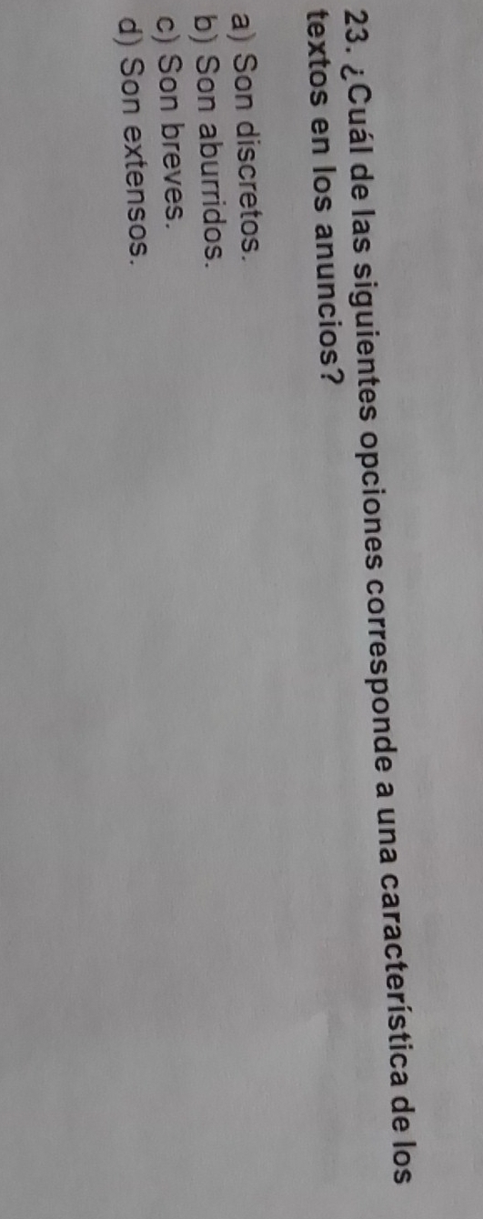 ¿Cuál de las siguientes opciones corresponde a una característica de los
textos en los anuncios?
a) Son discretos.
b) Son aburridos.
c) Son breves.
d) Son extensos.