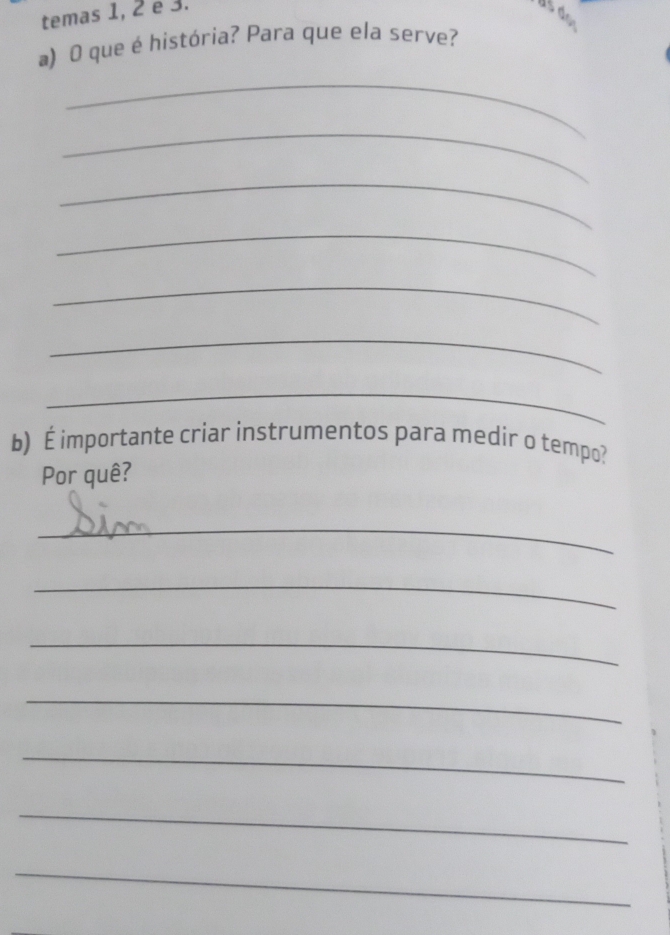 temas 1, 2 e 3. 
a) O que é história? Para que ela serve? 
_ 
_ 
_ 
_ 
_ 
_ 
_ 
b) É importante criar instrumentos para medir o tempo? 
Por quê? 
_ 
_ 
_ 
_ 
_ 
_ 
_