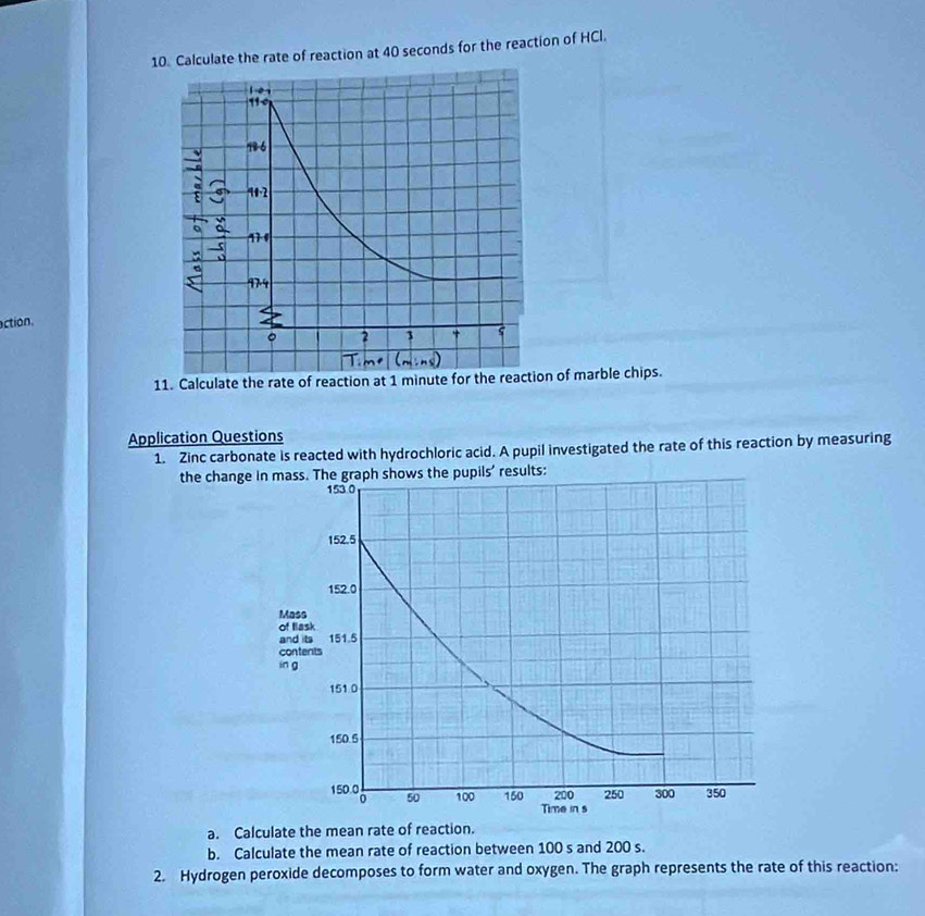 Calculate the rate of reaction at 40 seconds for the reaction of HCl. 
action. 
11. Calculate the rate of reaction at 1 minute for the reaction of marble chips. 
Application Questions 
1. Zinc carbonate is reacted with hydrochloric acid. A pupil investigated the rate of this reaction by measuring 
the changpupils' results: 
a. Calculate the mean rate of reaction. 
b. Calculate the mean rate of reaction between 100 s and 200 s. 
2. Hydrogen peroxide decomposes to form water and oxygen. The graph represents the rate of this reaction: