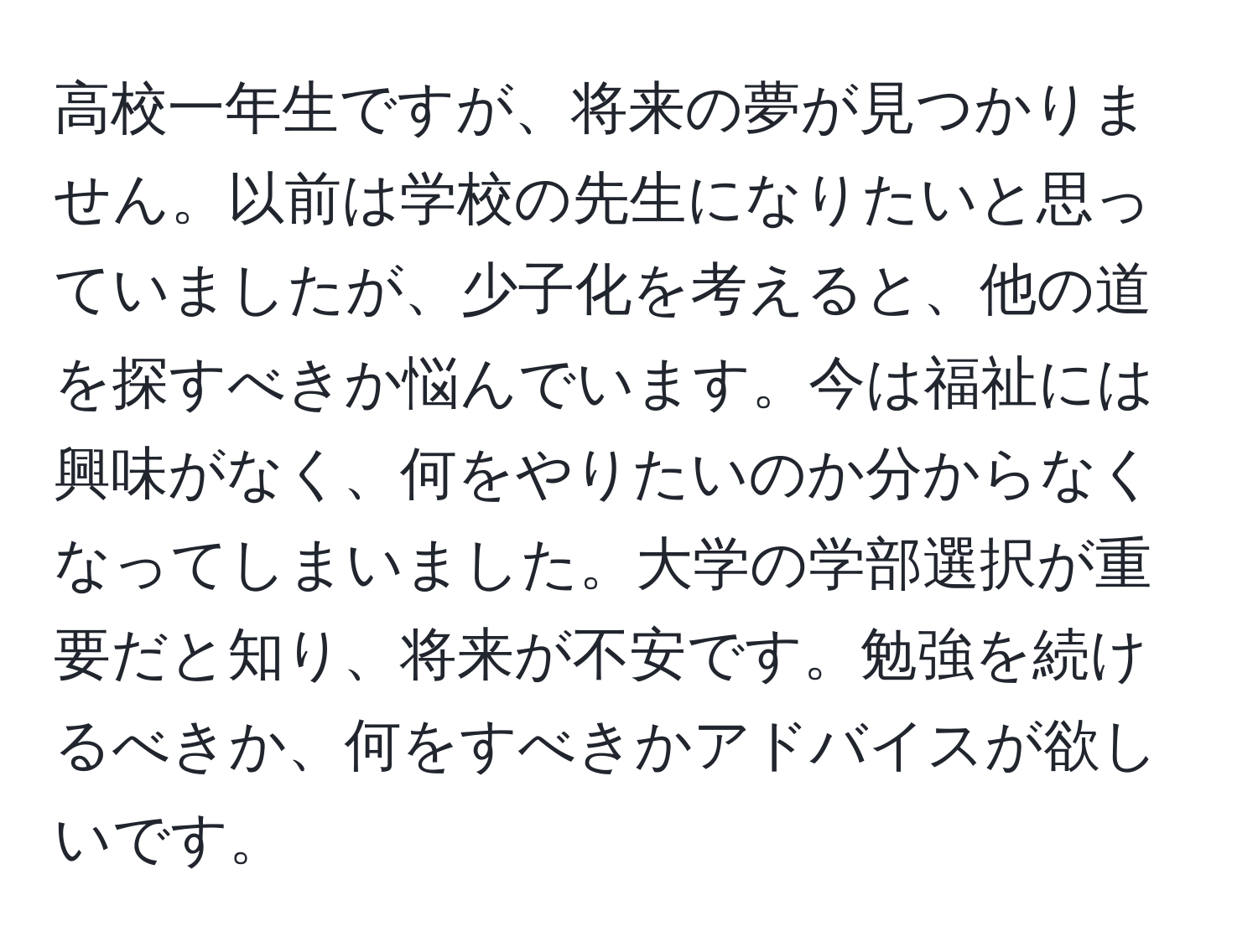 高校一年生ですが、将来の夢が見つかりません。以前は学校の先生になりたいと思っていましたが、少子化を考えると、他の道を探すべきか悩んでいます。今は福祉には興味がなく、何をやりたいのか分からなくなってしまいました。大学の学部選択が重要だと知り、将来が不安です。勉強を続けるべきか、何をすべきかアドバイスが欲しいです。