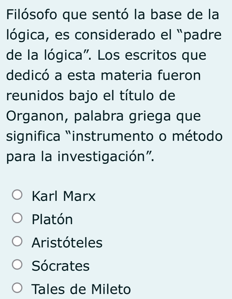 Filósofo que sentó la base de la
lógica, es considerado el padre
de la lógica". Los escritos que
dedicó a esta materia fueron
reunidos bajo el título de
Organon, palabra griega que
significa "instrumento o método
para la investigación".
Karl Marx
Platón
Aristóteles
Sócrates
Tales de Mileto